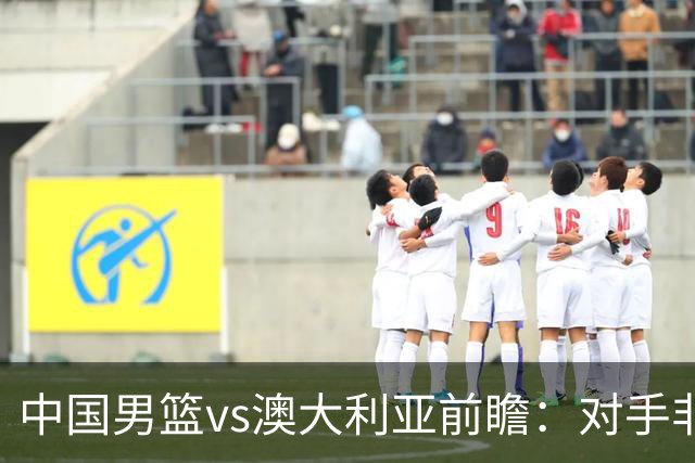 中国男篮vs澳大利亚前瞻：对手非最强阵容，男篮磨合阵容是首要目标