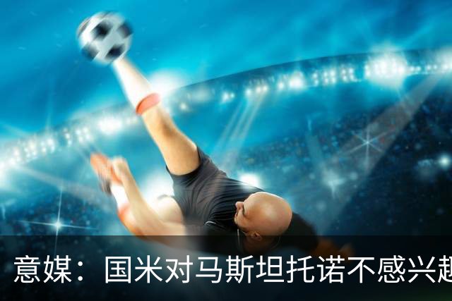 意媒：国米对马斯坦托诺不感兴趣，想要卡马文加但皇马要价5000万