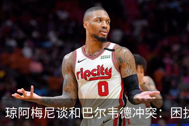 琼阿梅尼谈和巴尔韦德冲突：困扰我的是虚假报道，我们之间没问题