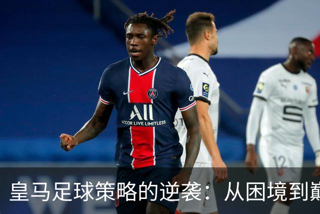 皇马足球策略的逆袭：从困境到巅峰的转变