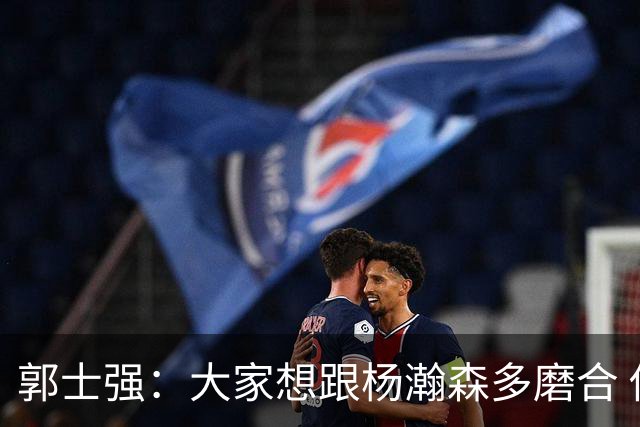 郭士强：大家想跟杨瀚森多磨合 他每场比赛都是对手重点要防的人