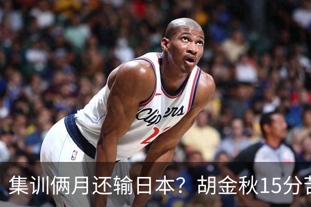 集训俩月还输日本？胡金秋15分苦撑，中国男篮这窟窿比想的还大！