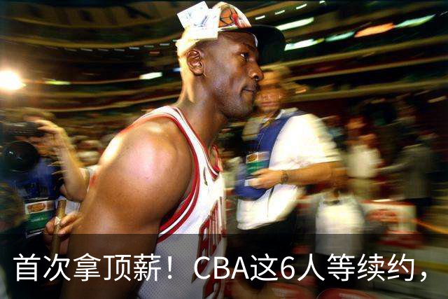 首次拿顶薪！CBA这6人等续约，张镇麟双丰收，27岁国手辅佐胡金秋